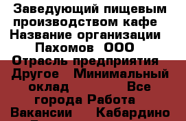 Заведующий пищевым производством кафе › Название организации ­ Пахомов, ООО › Отрасль предприятия ­ Другое › Минимальный оклад ­ 45 000 - Все города Работа » Вакансии   . Кабардино-Балкарская респ.